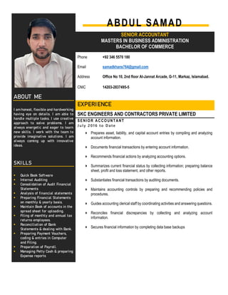 ABDUL SAMAD
SENIOR ACCOUNTANT
MASTERS IN BUSINESS ADMINISTRATION
BACHELOR OF COMMERCE
Phone +92 346 5570 180
Email samadkhans764@gmail.com
Address Office No 10, 2nd floor Al-Jannat Arcade, G-11, Markaz, Islamabad.
CNIC 14203-2837495-5
A B O U T M E
I am honest, flexible and hardworking
having eye on details. I am able to
handle multiple tasks. I use creative
approach to solve problems. I am
always energetic and eager to learn
new skills. I work with the team to
provide imaginative solutions. I am
always coming up with innovative
ideas.
E X P E R I E N C E
SKC ENGINEERS AND CONTRACTORS PRIVATE LIMITED
SENIOR ACCOUNTANT
J u l y 2 0 1 6 to D at e
 Prepares asset, liability, and capital account entries by compiling and analyzing
account information.
 Documents financial transactions by entering account information.
 Recommends financial actions by analyzing accounting options.
 Summarizes current financial status by collecting information; preparing balance
sheet, profit and loss statement, and other reports.
 Substantiates financial transactions by auditing documents.
 Maintains accounting controls by preparing and recommending policies and
procedures.
 Guides accounting clerical staff by coordinating activities and answering questions.
 Reconciles financial discrepancies by collecting and analyzing account
information.
 Secures financial information by completing data base backups
S K I L L S
 Quick Book Software
 Internal Auditing
 Consolidation of Audit Financial
Statements
 Analysis of financial statements
 Preparing Financial Statements
on monthly & yearly basis.
 Maintain Book of accounts in the
spread sheet for uploading.
 Filing of monthly and annual tax
returns employees.
 Reconciliation of Bank
Statements & dealing with Bank.
 Preparing Payment Vouchers,
coding & entries in Computer
and Filing.
 Preparation of Payroll.
 Managing Petty Cash & preparing
Expense reports
 
