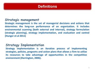 Definitions


Strategic management
Strategic management is the set of managerial decisions and actions that
determines the long-run performance of an organization. It includes
environmental scanning (both external and internal), strategy formulation
(strategic planning), strategy implementation, and evaluation and control
(Hunger et al 2011)


Strategy Implementation
Strategy implementation is an iterative process of implementing
strategies, policies, programs and action plans that allows a firm to utilize
its resources to take advantage of opportunities in the competitive
environment (Harrington, 2006).


                                                                                3
 