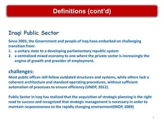 Definitions (cont’d)


Iraqi Public Sector
Since 2003, the Government and people of Iraq have embarked on challenging
transition from:
1. a unitary state to a developing parliamentary republic system
2. a centralized mixed economy to one where the private sector is increasingly the
    engine of growth and provider of employment.

challenges:
Most public offices still follow outdated structures and systems, while others lack a
coherent architecture and standard operating procedures, without sufficient
automation of processes to ensure efficiency (UNDP, 2012).

Public Sector in Iraq has realized that the acquisition of strategic planning is the right
road to success and recognized that strategic management is necessary in order to
maintain responsiveness to the rapidly changing environment(MOP, 2009)

                                                                                             4
 