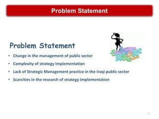 Problem Statement




Problem Statement
• Change in the management of public sector
• Complexity of strategy implementation
• Lack of Strategic Management practice in the Iraqi public sector
• Scarcities in the research of strategy implementation




                                                                     5
 