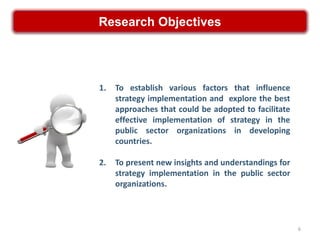 Research Objectives




1.   To establish various factors that influence
     strategy implementation and explore the best
     approaches that could be adopted to facilitate
     effective implementation of strategy in the
     public sector organizations in developing
     countries.

2.   To present new insights and understandings for
     strategy implementation in the public sector
     organizations.



                                                      6
 