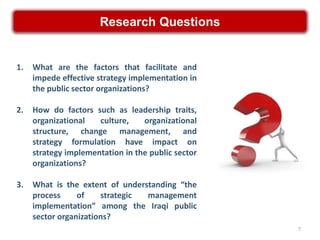 Research Questions


1.   What are the factors that facilitate and
     impede effective strategy implementation in
     the public sector organizations?

2.   How do factors such as leadership traits,
     organizational   culture,    organizational
     structure, change management, and
     strategy formulation have impact on
     strategy implementation in the public sector
     organizations?

3.   What is the extent of understanding “the
     process     of    strategic management
     implementation” among the Iraqi public
     sector organizations?
                                                    7
 