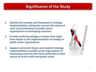 Significance of the Study



1.   Identify the concept and framework of strategy
     implementation, taking into account the nature of
     work and environment of public sector
     organizations in developing countries.
2.   Provide useful knowledge on factors that might
     have impact to the implementation of strategy in
     public sector organizations.

3.   Support and enrich theory and model of strategy
     implementation in public sector organizations in
     developing countries that have similarities in their
     nature of service with Iraqi public sector.



                                                            8
 