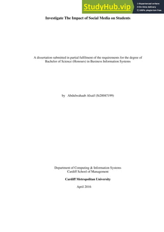 Investigate The Impact of Social Media on Students
A dissertation submitted in partial fulfilment of the requirements for the degree of
Bachelor of Science (Honours) in Business Information Systems
by Abdulwahaab Alsaif (St20047199)
Department of Computing & Information Systems
Cardiff School of Management
Cardiff Metropolitan University
April 2016
 