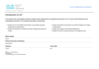 Corporate
Social
Responsibility
Cisco Networking Academy
Certificate of Course Completion
Introduction to IoT
The student has successfully achieved student level credential for completing Introduction to IoT course administered by the
undersigned instructor. The student was able to proficiently:
Explain how IoT and Digital Transformation are positively impacting
businesses and governments.
Explain the importance of software and data for digital businesses and
society.
Explain the benefits of automation and artificial intelligence for digital
transformation.
Explain the concepts of Intent Based Networking.
Explain the need for enhanced security in the digitized world.
Abdul Wahab
Student
Virtual University of Pakistan
Academy Name
Pakistan
Location
7 Apr 2020
Date
Laura Quintana
VP & General Manager, Cisco Networking Academy
 