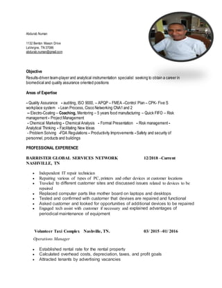 Abdurab Numan
1132 Benton Mason Drive
LaVergne, TN 37086
abdurab.numan@gmail.com
Objective
Results-driven team-player and analytical instrumentation specialist seeking to obtain a career in
biomedical and quality assurance oriented positions
Areas of Expertise
- Quality Assurance - auditing, ISO 9000, – APQP – FMEA –Control Plan – CPK- Five S
workplace system - Lean Process, Cisco Networking CNA1 and 2
– Electro-Coating – Coaching, Mentoring – 5 years food manufacturing – Quick FIFO – Risk
management - ProjectManagement
- Chemical Marketing - Chemical Analysis - Formal Presentation - Risk management -
Analytical Thinking - Facilitating New Ideas
- Problem Solving -FDA Regulations - Productivity Improvements - Safety and security of
personnel, products and buildings
PROFESSIONAL EXPERIENCE
BARRISTER GLOBAL SERVICES NETWORK 12/2018 –Current
NASHVILLE, TN
 Independent IT repair technician
 Repairing various of types of PC, printers and other devices at customer locations
 Traveled to different customer sites and discussed issues related to devices to be
repaired
 Replaced computer parts like mother board on laptops and desktops
 Tested and confirmed with customer that devises are repaired and functional
 Asked customer and looked for opportunities of additional devices to be repaired
 Engaged tech assist with customer if necessary and explained advantages of
periodical maintenance of equipment
Volunteer Taxi Complex Nashville, TN. 03/ 2015 –01/ 2016
Operations Manager
 Established rental rate for the rental property
 Calculated overhead costs, depreciation, taxes, and profit goals
 Attracted tenants by advertising vacancies
 