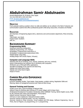 Abdulrahman Samir Abdulnaeim
Ahmed Abdulmohsen St, El-Haram, Giza, Egypt.
Tel: 0112-944-5672, 0101-019-4552
Email: ab.samir.asa@gmail.com
LinkedIn: eg.linkedin.com/in/abdulrahmansamir/
OBJECTIVE
Fresh graduate seeking a position where my skills and abilities can be utilized in the field of networks and
communication systems that offers professional growth while being resourceful, innovative and flexible.
EDUCATION
2014 Bachelor of Engineering degree (B.E.), electronics and communication department, Minia University,
Egypt.
Total Grade: very Good.
Project Grade: Excellent.
GPA: B+.
BACKGROUND SUMMARY
Programming Skills
•Routing & Switching configuration.
•Software Programming: (C#, Python).
•Embedded C programming (using Micro c).
•Embedded C programming (using Arduino IDE).
•Digital design using VHDL.
•Analog Design with OrCAD (Pspice, Virtuoso).
Computer and Language Skills
•Working with OS of (windows, Linux, Ubuntu, backtrack, kali Linux, android).
•Quick understanding new software due to familiarity with computers.
•Proficient user of Microsoft Office applications.
•Excellent knowledge of the Internet and Searching.
•Speaks and writes fluent Arabic.
•Speaks and writes fluent English.
•Good in French.
CAREER RELATED EXPERIENCE
Personal Skills
Economic feasibility studies, Team leader, Good speaker, problem solving, Negotiation Skills and
Planning, Basics of managerial Economics and Teams & Work Group.
General Training and Courses
•CCNA course with a good knowledge of Network field.
•Attend 6 days for Business plan training at ITI (smart village) with Dr.Nezar Sami.
•Professional Development Foundation Scholarship (DALE CARNGIE Training, Berlitz English course, Skills
for life, Business plan report and presentation, Final project).
•Attend summer training at Telecom Egypt.
•70 hours in Cairo institute for Telecommunication (GSM).
•Summer training at Motorola Systel: Tow way, broadband.
•Summer training at Minia University: Circuit analysis and PCB design, Software Engineering: How to
Think, How to Program, (C) programming, (C++) programming.
 