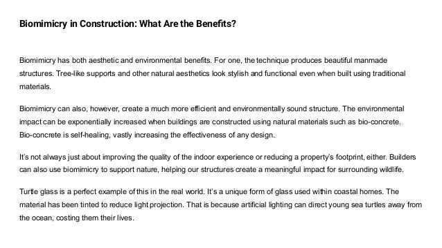 Biomimicry in Construction: What Are the Beneﬁts?
Biomimicry has both aesthetic and environmental benefits. For one, the technique produces beautiful manmade
structures. Tree-like supports and other natural aesthetics look stylish and functional even when built using traditional
materials.
Biomimicry can also, however, create a much more efficient and environmentally sound structure. The environmental
impact can be exponentially increased when buildings are constructed using natural materials such as bio-concrete.
Bio-concrete is self-healing, vastly increasing the effectiveness of any design.
It’s not always just about improving the quality of the indoor experience or reducing a property’s footprint, either. Builders
can also use biomimicry to support nature, helping our structures create a meaningful impact for surrounding wildlife.
Turtle glass is a perfect example of this in the real world. It’s a unique form of glass used within coastal homes. The
material has been tinted to reduce light projection. That is because artificial lighting can direct young sea turtles away from
the ocean, costing them their lives.
 