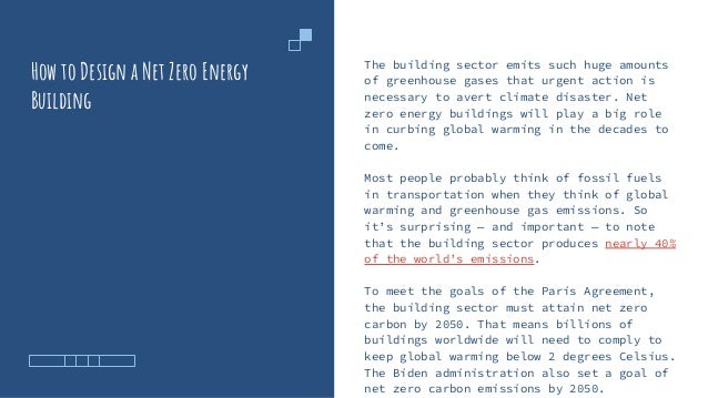 How to Design a Net Zero Energy
Building
The building sector emits such huge amounts
of greenhouse gases that urgent action is
necessary to avert climate disaster. Net
zero energy buildings will play a big role
in curbing global warming in the decades to
come.
Most people probably think of fossil fuels
in transportation when they think of global
warming and greenhouse gas emissions. So
it’s surprising — and important — to note
that the building sector produces nearly 40%
of the world’s emissions.
To meet the goals of the Paris Agreement,
the building sector must attain net zero
carbon by 2050. That means billions of
buildings worldwide will need to comply to
keep global warming below 2 degrees Celsius.
The Biden administration also set a goal of
net zero carbon emissions by 2050.
 