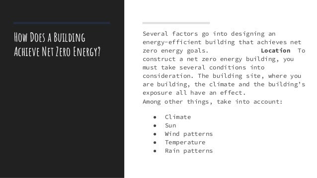 How Does a Building
Achieve Net Zero Energy?
Several factors go into designing an
energy-efficient building that achieves net
zero energy goals. Location To
construct a net zero energy building, you
must take several conditions into
consideration. The building site, where you
are building, the climate and the building’s
exposure all have an effect.
Among other things, take into account:
● Climate
● Sun
● Wind patterns
● Temperature
● Rain patterns
 