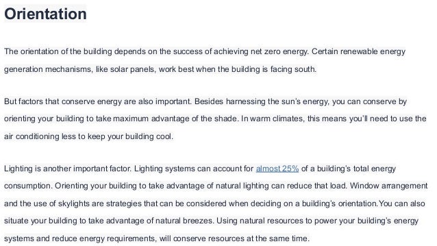 Orientation
The orientation of the building depends on the success of achieving net zero energy. Certain renewable energy
generation mechanisms, like solar panels, work best when the building is facing south.
But factors that conserve energy are also important. Besides harnessing the sun’s energy, you can conserve by
orienting your building to take maximum advantage of the shade. In warm climates, this means you’ll need to use the
air conditioning less to keep your building cool.
Lighting is another important factor. Lighting systems can account for almost 25% of a building’s total energy
consumption. Orienting your building to take advantage of natural lighting can reduce that load. Window arrangement
and the use of skylights are strategies that can be considered when deciding on a building’s orientation.You can also
situate your building to take advantage of natural breezes. Using natural resources to power your building’s energy
systems and reduce energy requirements, will conserve resources at the same time.
 