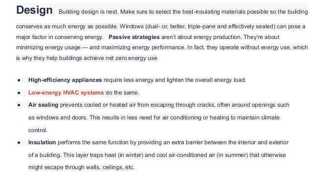 Design Building design is next. Make sure to select the best-insulating materials possible so the building
conserves as much energy as possible. Windows (dual- or, better, triple-pane and effectively sealed) can pose a
major factor in conserving energy. Passive strategies aren’t about energy production. They’re about
minimizing energy usage — and maximizing energy performance. In fact, they operate without energy use, which
is why they help buildings achieve net zero energy use
● High-efficiency appliances require less energy and lighten the overall energy load.
● Low-energy HVAC systems do the same.
● Air sealing prevents cooled or heated air from escaping through cracks, often around openings such
as windows and doors. This results in less need for air conditioning or heating to maintain climate
control.
● Insulation performs the same function by providing an extra barrier between the interior and exterior
of a building. This layer traps heat (in winter) and cool air-conditioned air (in summer) that otherwise
might escape through walls, ceilings, etc.
 