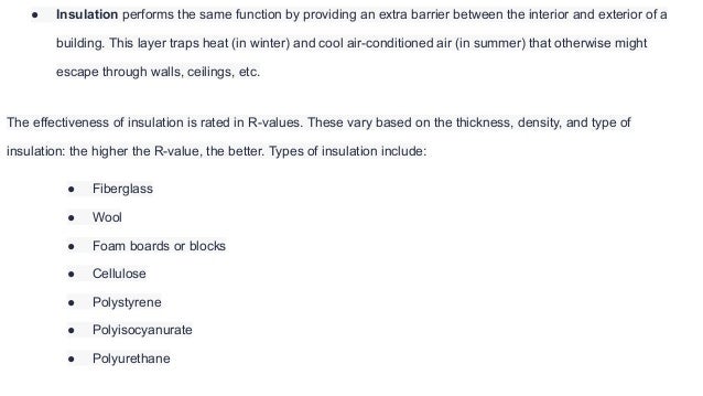 ● Insulation performs the same function by providing an extra barrier between the interior and exterior of a
building. This layer traps heat (in winter) and cool air-conditioned air (in summer) that otherwise might
escape through walls, ceilings, etc.
The effectiveness of insulation is rated in R-values. These vary based on the thickness, density, and type of
insulation: the higher the R-value, the better. Types of insulation include:
● Fiberglass
● Wool
● Foam boards or blocks
● Cellulose
● Polystyrene
● Polyisocyanurate
● Polyurethane
 