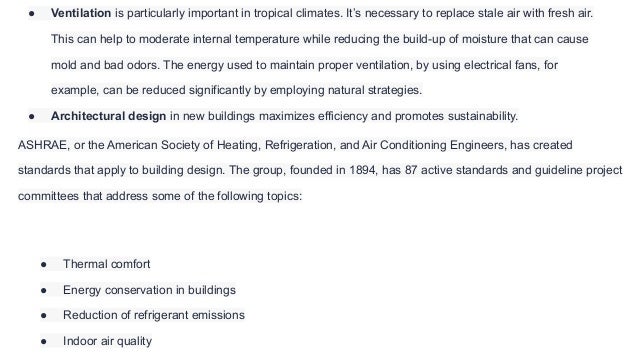 ● Ventilation is particularly important in tropical climates. It’s necessary to replace stale air with fresh air.
This can help to moderate internal temperature while reducing the build-up of moisture that can cause
mold and bad odors. The energy used to maintain proper ventilation, by using electrical fans, for
example, can be reduced significantly by employing natural strategies.
● Architectural design in new buildings maximizes efficiency and promotes sustainability.
ASHRAE, or the American Society of Heating, Refrigeration, and Air Conditioning Engineers, has created
standards that apply to building design. The group, founded in 1894, has 87 active standards and guideline project
committees that address some of the following topics:
● Thermal comfort
● Energy conservation in buildings
● Reduction of refrigerant emissions
● Indoor air quality
 