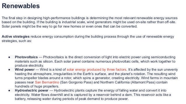 Renewables
The final step in designing high-performance buildings is determining the most relevant renewable energy sources
based on the building. If the building is industrial scale, wind generators might be used on-site rather than off-site.
Solar panels might be the way to go for new homes or even ones that can be converted.
Active strategies reduce energy consumption during the building process through the use of renewable energy
strategies, such as:
● Photovoltaics — Photovoltaics is the direct conversion of light into electric power using semiconducting
materials such as silicon. Each solar panel contains numerous photovoltaic cells, which work together to
produce electricity.
● Wind power — Wind is a kind of solar energy produced by three factors. It’s affected by the sun unevenly
heating the atmosphere, irregularities in the Earth’s surface, and the planet’s rotation. The resulting wind
turns propeller blades around a rotor, which spins a generator, creating electricity. Wind farms in mountain
passes near San Bernardino (San Gorgonio Pass) and Northern California (Altamont Pass) contain
hundreds of huge propellers.
● Hydroelectric power — Hydroelectric plants capture the energy of falling water and convert it into
electricity. Water flows downhill and is captured by a reservoir behind a dam. This reservoir acts like a
battery, releasing water during periods of peak demand to produce power.
 