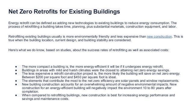 Net Zero Retrofits for Existing Buildings
Energy retrofit can be defined as adding new technologies to existing buildings to reduce energy consumption. The
process of retrofitting a building takes time, planning, plus substantial materials, construction equipment, and labor.
Retrofitting existing buildings usually is more environmentally friendly and less expensive than new construction. This is
true when the building location, current design, and building stability are considered.
Here’s what we do know, based on studies, about the success rates of retrofitting as well as associated costs:
● The more compact a building is, the more energy-efficient it will be if it undergoes energy retrofit.
● Buildings in areas with mild and harsh climates were the closest to attaining net zero energy savings.
● The less expensive a retrofit construction project is, the more likely the building will save on net zero energy.
Between $200 per square foot and $450 per square foot is ideal.
● The elements that contribute the most to the net zero efficiency are solar panels and window replacements.
● New building construction accounts for an overwhelming amount of negative environmental impacts. New
construction for an energy-efficient building will negatively impact the environment 10 to 80 years after
completion.
● When compared to retrofitting buildings, new construction is best for increasing energy performance and
savings and maintenance costs.
 