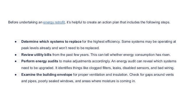 Before undertaking an energy retrofit, it’s helpful to create an action plan that includes the following steps.
● Determine which systems to replace for the highest efficiency. Some systems may be operating at
peak levels already and won’t need to be replaced.
● Review utility bills from the past few years. This can tell whether energy consumption has risen.
● Perform energy audits to make adjustments accordingly. An energy audit can reveal which systems
need to be upgraded. It identifies things like clogged filters, leaks, disabled sensors, and bad wiring.
● Examine the building envelope for proper ventilation and insulation. Check for gaps around vents
and pipes, poorly sealed windows, and areas where moisture is coming in.
 