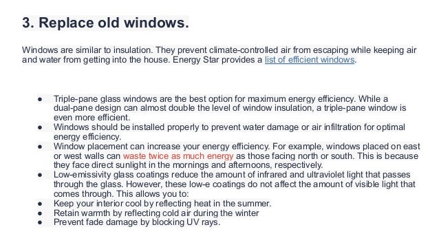 3. Replace old windows.
Windows are similar to insulation. They prevent climate-controlled air from escaping while keeping air
and water from getting into the house. Energy Star provides a list of efficient windows.
● Triple-pane glass windows are the best option for maximum energy efficiency. While a
dual-pane design can almost double the level of window insulation, a triple-pane window is
even more efficient.
● Windows should be installed properly to prevent water damage or air infiltration for optimal
energy efficiency.
● Window placement can increase your energy efficiency. For example, windows placed on east
or west walls can waste twice as much energy as those facing north or south. This is because
they face direct sunlight in the mornings and afternoons, respectively.
● Low-emissivity glass coatings reduce the amount of infrared and ultraviolet light that passes
through the glass. However, these low-e coatings do not affect the amount of visible light that
comes through. This allows you to:
● Keep your interior cool by reflecting heat in the summer.
● Retain warmth by reflecting cold air during the winter
● Prevent fade damage by blocking UV rays.
 