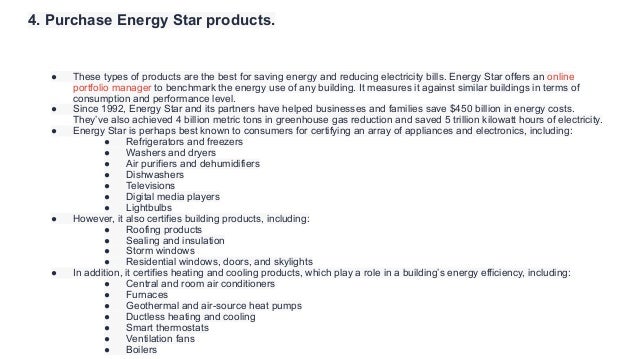 4. Purchase Energy Star products.
● These types of products are the best for saving energy and reducing electricity bills. Energy Star offers an online
portfolio manager to benchmark the energy use of any building. It measures it against similar buildings in terms of
consumption and performance level.
● Since 1992, Energy Star and its partners have helped businesses and families save $450 billion in energy costs.
They’ve also achieved 4 billion metric tons in greenhouse gas reduction and saved 5 trillion kilowatt hours of electricity.
● Energy Star is perhaps best known to consumers for certifying an array of appliances and electronics, including:
● Refrigerators and freezers
● Washers and dryers
● Air purifiers and dehumidifiers
● Dishwashers
● Televisions
● Digital media players
● Lightbulbs
● However, it also certifies building products, including:
● Roofing products
● Sealing and insulation
● Storm windows
● Residential windows, doors, and skylights
● In addition, it certifies heating and cooling products, which play a role in a building’s energy efficiency, including:
● Central and room air conditioners
● Furnaces
● Geothermal and air-source heat pumps
● Ductless heating and cooling
● Smart thermostats
● Ventilation fans
● Boilers
 