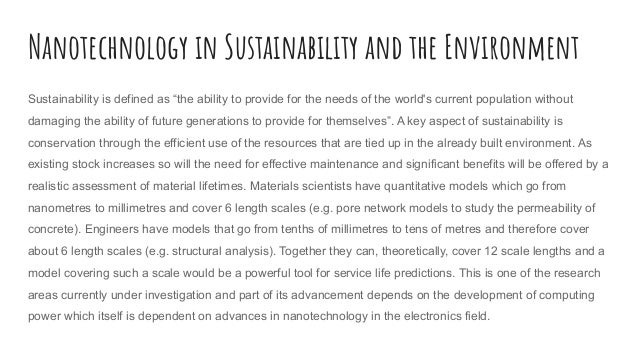 Nanotechnology in Sustainability and the Environment
Sustainability is defined as “the ability to provide for the needs of the world's current population without
damaging the ability of future generations to provide for themselves”. A key aspect of sustainability is
conservation through the efficient use of the resources that are tied up in the already built environment. As
existing stock increases so will the need for effective maintenance and significant benefits will be offered by a
realistic assessment of material lifetimes. Materials scientists have quantitative models which go from
nanometres to millimetres and cover 6 length scales (e.g. pore network models to study the permeability of
concrete). Engineers have models that go from tenths of millimetres to tens of metres and therefore cover
about 6 length scales (e.g. structural analysis). Together they can, theoretically, cover 12 scale lengths and a
model covering such a scale would be a powerful tool for service life predictions. This is one of the research
areas currently under investigation and part of its advancement depends on the development of computing
power which itself is dependent on advances in nanotechnology in the electronics field.
 