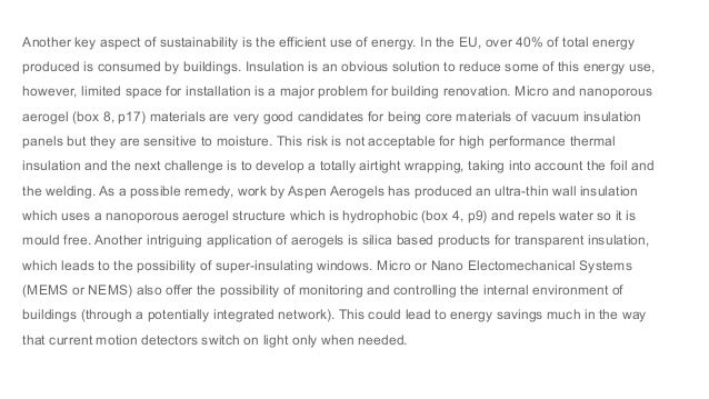 Another key aspect of sustainability is the efficient use of energy. In the EU, over 40% of total energy
produced is consumed by buildings. Insulation is an obvious solution to reduce some of this energy use,
however, limited space for installation is a major problem for building renovation. Micro and nanoporous
aerogel (box 8, p17) materials are very good candidates for being core materials of vacuum insulation
panels but they are sensitive to moisture. This risk is not acceptable for high performance thermal
insulation and the next challenge is to develop a totally airtight wrapping, taking into account the foil and
the welding. As a possible remedy, work by Aspen Aerogels has produced an ultra-thin wall insulation
which uses a nanoporous aerogel structure which is hydrophobic (box 4, p9) and repels water so it is
mould free. Another intriguing application of aerogels is silica based products for transparent insulation,
which leads to the possibility of super-insulating windows. Micro or Nano Electomechanical Systems
(MEMS or NEMS) also offer the possibility of monitoring and controlling the internal environment of
buildings (through a potentially integrated network). This could lead to energy savings much in the way
that current motion detectors switch on light only when needed.
 