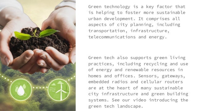 Green technology is a key factor that
is helping to foster more sustainable
urban development. It comprises all
aspects of city planning, including
transportation, infrastructure,
telecommunications and energy.
Green tech also supports green living
practices, including recycling and use
of energy and renewable resources in
homes and offices. Sensors, gateways,
embedded radios and cellular routers
are at the heart of many sustainable
city infrastructure and green building
systems. See our video introducing the
green tech landscape.
 