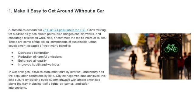 1. Make It Easy to Get Around Without a Car
Automobiles account for 75% of CO pollution in the U.S. Cities striving
for sustainability can create paths, bike bridges and sidewalks, and
encourage citizens to walk, ride, or commute via metro trains or buses.
These are some of the critical components of sustainable urban
development because of their many benefits:
● Decreased congestion
● Reduction of harmful emissions
● Enhanced air quality
● Improved health and wellness
In Copenhagen, bicycles outnumber cars by over 5:1, and nearly half
the population commutes by bike. City management has achieved this
bike culture by building cycle superhighways with ample amenities
along the way, including traffic lights, air pumps, and safer
intersections.
 