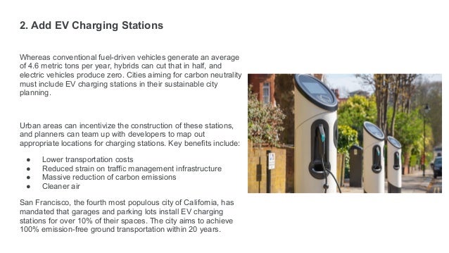 2. Add EV Charging Stations
Whereas conventional fuel-driven vehicles generate an average
of 4.6 metric tons per year, hybrids can cut that in half, and
electric vehicles produce zero. Cities aiming for carbon neutrality
must include EV charging stations in their sustainable city
planning.
Urban areas can incentivize the construction of these stations,
and planners can team up with developers to map out
appropriate locations for charging stations. Key benefits include:
● Lower transportation costs
● Reduced strain on traffic management infrastructure
● Massive reduction of carbon emissions
● Cleaner air
San Francisco, the fourth most populous city of California, has
mandated that garages and parking lots install EV charging
stations for over 10% of their spaces. The city aims to achieve
100% emission-free ground transportation within 20 years.
 