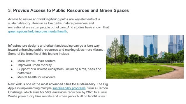 3. Provide Access to Public Resources and Green Spaces
Access to nature and walking/biking paths are key elements of a
sustainable city. Resources like parks, nature preserves and
recreational areas get people out of cars. And studies have shown that
green spaces help improve mental health.
Infrastructure designs and urban landscaping can go a long way
toward enhancing public resources and making cities more vibrant.
Some of the benefits of this feature include:
● More livable urban centers
● Improved urban mobility
● Support for a diverse ecosystem, including birds, bees and
butterflies
● Mental health for residents
New York is one of the most advanced cities for sustainability. The Big
Apple is implementing multiple sustainability programs, from a Carbon
Challenge which aims for 50% emissions reduction by 2025 to a Zero
Waste project, city bike rentals and urban parks built on landfill sites.
 