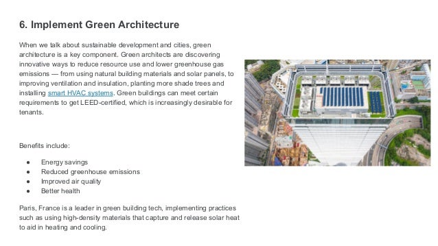 6. Implement Green Architecture
When we talk about sustainable development and cities, green
architecture is a key component. Green architects are discovering
innovative ways to reduce resource use and lower greenhouse gas
emissions — from using natural building materials and solar panels, to
improving ventilation and insulation, planting more shade trees and
installing smart HVAC systems. Green buildings can meet certain
requirements to get LEED-certified, which is increasingly desirable for
tenants.
Benefits include:
● Energy savings
● Reduced greenhouse emissions
● Improved air quality
● Better health
Paris, France is a leader in green building tech, implementing practices
such as using high-density materials that capture and release solar heat
to aid in heating and cooling.
 