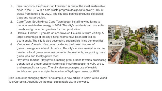 1. San Francisco, California: San Francisco is one of the most sustainable
cities in the US, with a zero waste program designed to divert 100% of
waste from landfills by 2020. The city also banned products like plastic
bags and water bottles.
2. Cape Town, South Africa: Cape Town began installing wind farms to
produce sustainable energy in 2008. The city’s residents also use solar
panels and grow urban gardens for food production.
3. Helsinki, Finland: If you are an eco-traveler, Helsinki is worth visiting. A
large percentage of the city’s hotel rooms have been certified as
eco-friendly. The city is also developing sustainable living communities.
4. Vancouver, Canada: Vancouver produces the lowest amount of
greenhouse gases in North America. The city’s environmental focus has
created a local green economy boom for the residents, supporting more
green jobs and locally grown food.
5. Reykjavik, Iceland: Reykjavik is making great strides towards eradicating
generation of greenhouse emissions by inspiring people to walk, cycle,
and use public transport. The city also encourages use of electric
vehicles and plans to triple the number of hydrogen buses by 2030.
This is an ever-changing story! For example, a new article in Smart Cities World
lists Canberra, Australia as the most sustainable city in the world.
 