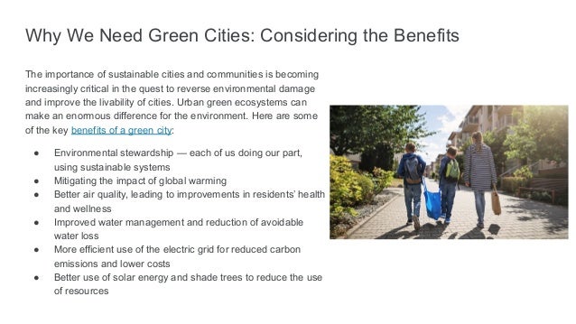 Why We Need Green Cities: Considering the Benefits
The importance of sustainable cities and communities is becoming
increasingly critical in the quest to reverse environmental damage
and improve the livability of cities. Urban green ecosystems can
make an enormous difference for the environment. Here are some
of the key benefits of a green city:
● Environmental stewardship — each of us doing our part,
using sustainable systems
● Mitigating the impact of global warming
● Better air quality, leading to improvements in residents’ health
and wellness
● Improved water management and reduction of avoidable
water loss
● More efficient use of the electric grid for reduced carbon
emissions and lower costs
● Better use of solar energy and shade trees to reduce the use
of resources
 