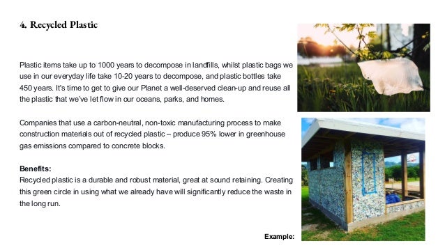 4. Recycled Plastic
Plastic items take up to 1000 years to decompose in landfills, whilst plastic bags we
use in our everyday life take 10-20 years to decompose, and plastic bottles take
450 years. It's time to get to give our Planet a well-deserved clean-up and reuse all
the plastic that we’ve let flow in our oceans, parks, and homes.
Companies that use a carbon-neutral, non-toxic manufacturing process to make
construction materials out of recycled plastic – produce 95% lower in greenhouse
gas emissions compared to concrete blocks.
Benefits:
Recycled plastic is a durable and robust material, great at sound retaining. Creating
this green circle in using what we already have will significantly reduce the waste in
the long run.
Example:
 