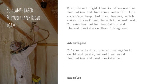 5. Plant-Based
Polyurethane Rigid
Foam
Plant-based rigid foam is often used as
insulation and furniture material. It’s
made from hemp, kelp and bamboo, which
makes it resilient to moisture and heat.
It even has better insulation and
thermal resistance than fibreglass.
Advantages:
It's excellent at protecting against
mould and pests, as well as sound
insulation and heat resistance.
Example:
 