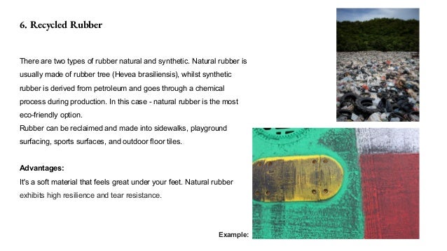 6. Recycled Rubber
There are two types of rubber natural and synthetic. Natural rubber is
usually made of rubber tree (Hevea brasiliensis), whilst synthetic
rubber is derived from petroleum and goes through a chemical
process during production. In this case - natural rubber is the most
eco-friendly option.
Rubber can be reclaimed and made into sidewalks, playground
surfacing, sports surfaces, and outdoor floor tiles.
Advantages:
It's a soft material that feels great under your feet. Natural rubber
exhibits high resilience and tear resistance.
Example:
 
