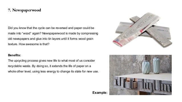 7. Newspaperwood
Did you know that the cycle can be reversed and paper could be
made into “wood” again? Newspaperwood is made by compressing
old newspapers and glue into tin layers until it forms wood grain
texture. How awesome is that?
Benefits:
The upcycling process gives new life to what most of us consider
recyclable waste. By doing so, it extends the life of paper on a
whole other level, using less energy to change its state for new use.
Example:
 
