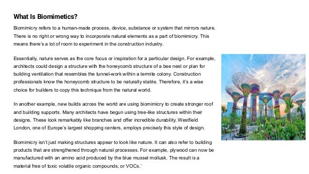 What Is Biomimetics?
Biomimicry refers to a human-made process, device, substance or system that mirrors nature.
There is no right or wrong way to incorporate natural elements as a part of biomimicry. This
means there’s a lot of room to experiment in the construction industry.
Essentially, nature serves as the core focus or inspiration for a particular design. For example,
architects could design a structure with the honeycomb structure of a bee nest or plan for
building ventilation that resembles the tunnel-work within a termite colony. Construction
professionals know the honeycomb structure to be naturally stable. Therefore, it’s a wise
choice for builders to copy this technique from the natural world.
In another example, new builds across the world are using biomimicry to create stronger roof
and building supports. Many architects have begun using tree-like structures within their
designs. These look remarkably like branches and offer incredible durability. Westfield
London, one of Europe’s largest shopping centers, employs precisely this style of design.
Biomimicry isn’t just making structures appear to look like nature. It can also refer to building
products that are strengthened through natural processes. For example, plywood can now be
manufactured with an amino acid produced by the blue mussel mollusk. The result is a
material free of toxic volatile organic compounds, or VOCs.`
 