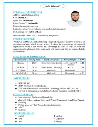 Abdur Rahman CV
PERSONAL INFORMATION
Address- Jeddah, Saudi Arabia
Cell- 0536987032
Iqama No- 2519362954
Iqama Status- Transferrable
Email- alyeasiriu@gmail.com
LinkedIn- https://www.linkedin.com/in/abdurrahmanyeasir/
Post Applied For- Safety Officer
Date of birth 29 Oct 1997 | Nationality Bangladeshi
CAREER OBJECTIVE
NEBOSH and OSHA certificate having 4 years of experience as safety officer; as an
ambitious and determined person, actively looking for opportunities in a reputed
organization where I can utilize my knowledge & skills as well as help the
organization to achieve its HSE goals and it will reciprocate it in my enhanced skills
& knowledge.
EDUCATIONAL PROFICIENCY
SAFETY SKILLS
 NEBOSH IGC
 OSHA 30 Hours General industry.
 ONE Year Certificate In Paramedical Technology Include with CPR, AED,
First Aid & Bandaging At Bangladesh Technical Education Board (BTEB).
COMPUTER SKILLS
 Basic computer fundamental knowledge.
 Microsoft Office package: Microsoft Word, Power point, Excel,SpssAccess.
 E-mailing.
 Written speed very fast Arabic, English & Japanese.
 LaTeX.
 EndNote.
LINGUISTIC SKILLS
 English
 Hindi
 Urdu
 Arabic
 Japanese
 Bangla
Examination Passing Year Board/ University Group/Subject GPA
Honors 2020 Islamic University Kushtia Arabic Language &
Literature
3.22
BA/Fazil 2019 Islami Arabic University BTIS 3.58
HSC/Alim 2016 Madrasah Humanities 5.00
SSC/Dakhil 2014 Madrasah Humanities 4.50
 