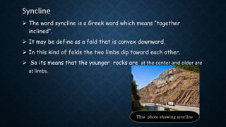 Syncline
 The word syncline is a Greek word which means “together
inclined”.
 It may be define as a fold that is convex downward.
 In this kind of folds the two limbs dip toward each other.
 So its means that the younger rocks are at the center and older are
at limbs.
This photo showing syncline
 