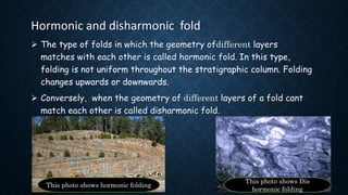 Hormonic and disharmonic fold
 The type of folds in which the geometry ofdifferent layers
matches with each other is called hormonic fold. In this type,
folding is not uniform throughout the stratigraphic column. Folding
changes upwards or downwards.
 Conversely, when the geometry of different layers of a fold cant
match each other is called disharmonic fold.
This photo shows hormonic folding
This photo shows Dis
hormonic folding
 