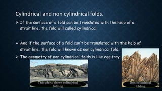 Cylindrical and non cylindrical folds.
 If the surface of a fold can be translated with the help of a
strait line, the fold will called cylindrical.
 And if the surface of a fold can’t be translated with the help of
strait line, the fold will known as non cylindrical fold.
 The geometry of non cylindrical folds is like egg tray.
This photo shows cylindrical
folding
Non cylindrical
folding
 