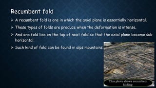 Recumbent fold
 A recumbent fold is one in which the axial plane is essentially horizontal.
 These types of folds are produce when the deformation is intense.
 And one fold lies on the top of next fold so that the axial plane become sub
horizontal.
 Such kind of fold can be found in alps mountains.
This photo shows recumbent
folding.
 