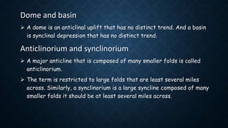 Dome and basin
 A dome is an anticlinal uplift that has no distinct trend. And a basin
is synclinal depression that has no distinct trend.
Anticlinorium and synclinorium
 A major anticline that is composed of many smaller folds is called
anticlinorium.
 The term is restricted to large folds that are least several miles
across. Similarly, a synclinorium is a large syncline composed of many
smaller folds it should be at least several miles across.
 