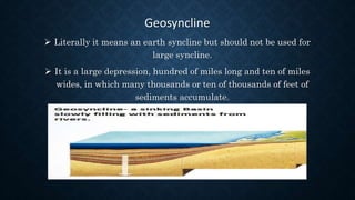 Geosyncline
 Literally it means an earth syncline but should not be used for
large syncline.
 It is a large depression, hundred of miles long and ten of miles
wides, in which many thousands or ten of thousands of feet of
sediments accumulate.
 