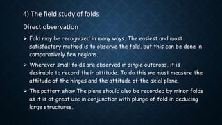 4) The field study of folds
Direct observation
 Fold may be recognized in many ways. The easiest and most
satisfactory method is to observe the fold, but this can be done in
comparatively few regions.
 Wherever small folds are observed in single outcrops, it is
desirable to record their attitude. To do this we must measure the
attitude of the hinges and the attitude of the axial plane.
 The pattern show The plane should also be recorded by minor folds
as it is of great use in conjunction with plunge of fold in deducing
large structures.
 
