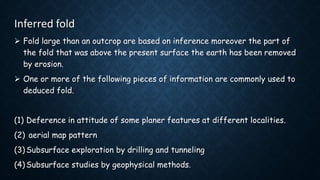 Inferred fold
 Fold large than an outcrop are based on inference moreover the part of
the fold that was above the present surface the earth has been removed
by erosion.
 One or more of the following pieces of information are commonly used to
deduced fold.
(1) Deference in attitude of some planer features at different localities.
(2) aerial map pattern
(3) Subsurface exploration by drilling and tunneling
(4) Subsurface studies by geophysical methods.
 