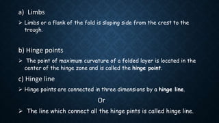 a) Limbs
 Limbs or a flank of the fold is sloping side from the crest to the
trough.
b) Hinge points
 The point of maximum curvature of a folded layer is located in the
center of the hinge zone and is called the hinge point.
c) Hinge line
 Hinge points are connected in three dimensions by a hinge line.
Or
 The line which connect all the hinge pints is called hinge line.
 