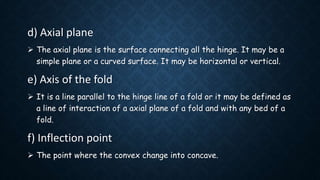 d) Axial plane
 The axial plane is the surface connecting all the hinge. It may be a
simple plane or a curved surface. It may be horizontal or vertical.
e) Axis of the fold
 It is a line parallel to the hinge line of a fold or it may be defined as
a line of interaction of a axial plane of a fold and with any bed of a
fold.
f) Inflection point
 The point where the convex change into concave.
 
