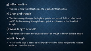 g) Inflection line
 The line joining the inflection points is called inflection line.
h) Crest and trough
 The line running through the highest points in a uparch fold is called crust,
and if the line running through lowest point in a downarch fold is called
trough.
i) Wave length of a fold
 The distance between two adjacent crest or trough is known as wave length.
Interlimb angle
 The interlimb angle is define as the angle between the planes tangential to the fold
surface at the inflection line.
 