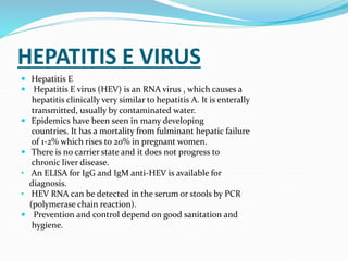HEPATITIS E VIRUS
 Hepatitis E
 Hepatitis E virus (HEV) is an RNA virus , which causes a
hepatitis clinically very similar to hepatitis A. It is enterally
transmitted, usually by contaminated water.
 Epidemics have been seen in many developing
countries. It has a mortality from fulminant hepatic failure
of 1-2% which rises to 20% in pregnant women.
 There is no carrier state and it does not progress to
chronic liver disease.
• An ELISA for IgG and IgM anti-HEV is available for
diagnosis.
• HEV RNA can be detected in the serum or stools by PCR
(polymerase chain reaction).
 Prevention and control depend on good sanitation and
hygiene.
 